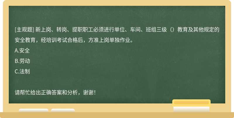 新上岗、转岗、提职职工必须进行单位、车间、班组三级（）教育及其他规定的安全教育，经培训考试合格后，方准上岗单独作业。