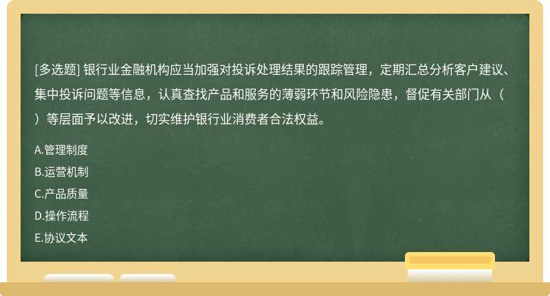 银行业金融机构应当加强对投诉处理结果的跟踪管理，定期汇总分析客户建议、集中投诉问题等信息，认真查找产品和服务的薄弱环节和风险隐患，督促有关部门从（）等层面予以改进，切实维护银行业消费者合法权益。