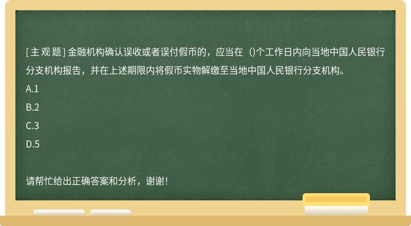 金融机构确认误收或者误付假币的，应当在（)个工作日内向当地中国人民银行分支机构报告，并在上述期限内将假币实物解缴至当地中国人民银行分支机构。