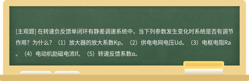 在转速负反馈单闭环有静差调速系统中，当下列参数发生变化时系统是否有调节作用？为什么？（1）放大器的放大系数Kp。（2）供电电网电压Ud。（3）电枢电阻Ra。（4）电动机励磁电流If。（5）转速反馈系数&alpha;。