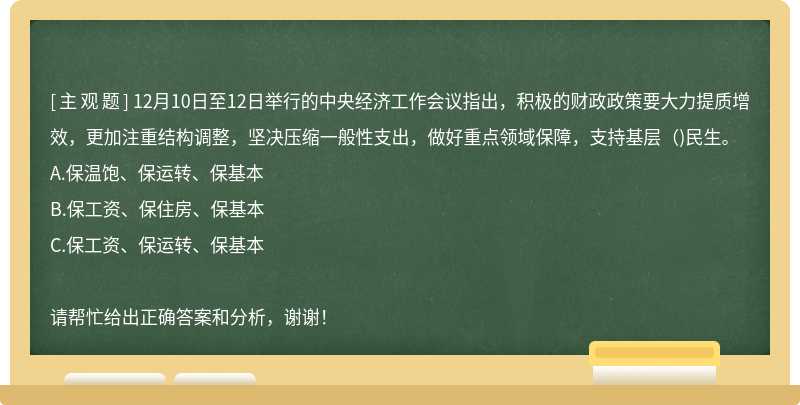 12月10日至12日举行的中央经济工作会议指出，积极的财政政策要大力提质增效，更加注重结构调整，坚决压缩一般性支出，做好重点领域保障，支持基层（)民生。