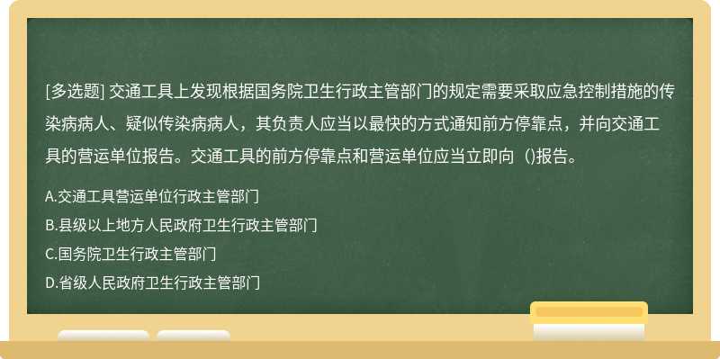 交通工具上发现根据国务院卫生行政主管部门的规定需要采取应急控制措施的传染病病人、疑似传染病病人，其负责人应当以最快的方式通知前方停靠点，并向交通工具的营运单位报告。交通工具的前方停靠点和营运单位应当立即向（)报告。