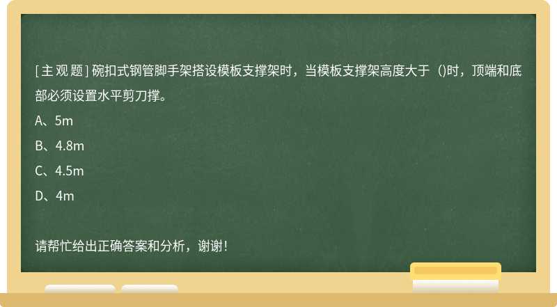 碗扣式钢管脚手架搭设模板支撑架时，当模板支撑架高度大于（)时，顶端和底部必须设置水平剪刀撑。