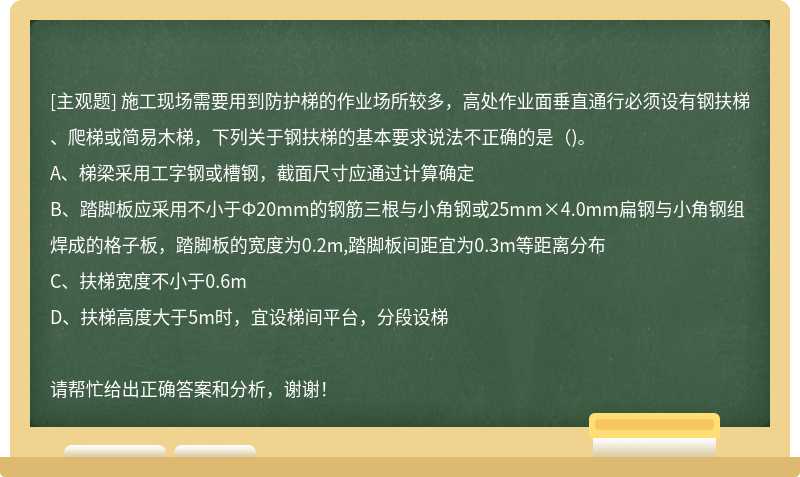 施工现场需要用到防护梯的作业场所较多，高处作业面垂直通行必须设有钢扶梯、爬梯或简易木梯，下列关于钢扶梯的基本要求说法不正确的是（)。