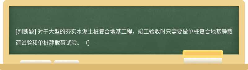 对于大型的夯实水泥土桩复合地基工程，竣工验收时只需要做单桩复合地基静载荷试验和单桩静载荷试验。（)