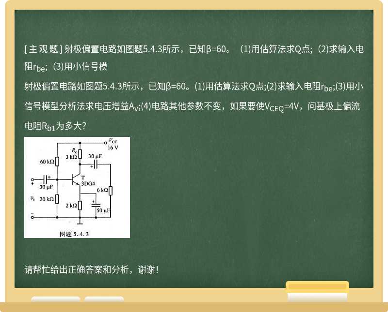 射极偏置电路如图题5.4.3所示，已知β=60。(1)用估算法求Q点;(2)求输入电阻r<sub>be</sub>;(3)用小信号模