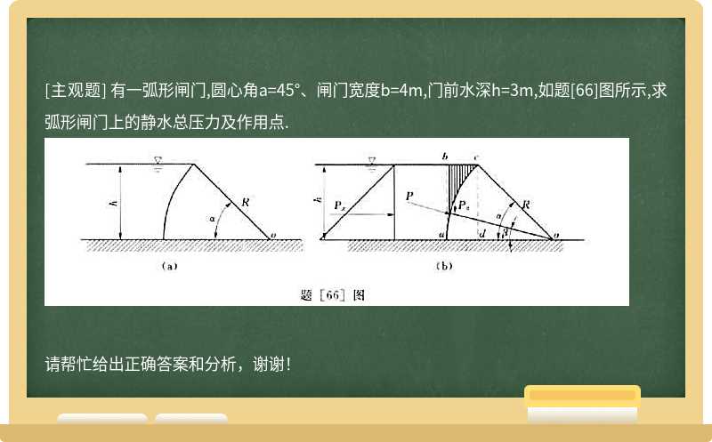 有一弧形闸门,圆心角a=45°、闸门宽度b=4m,门前水深h=3m,如题[66]图所示,求弧形闸门上的静水总