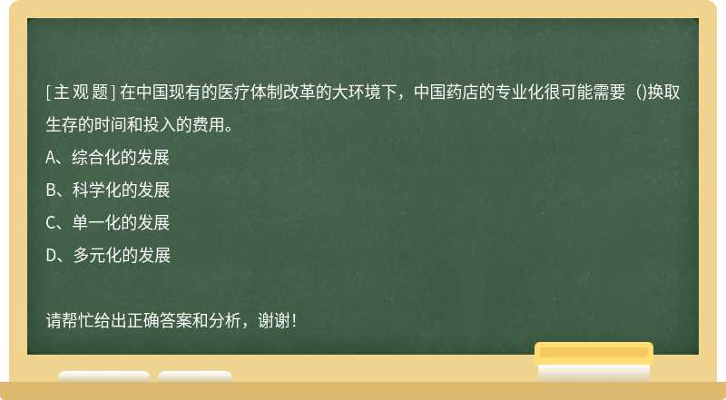 在中国现有的医疗体制改革的大环境下，中国药店的专业化很可能需要()换取生存的时间和投入的费用。