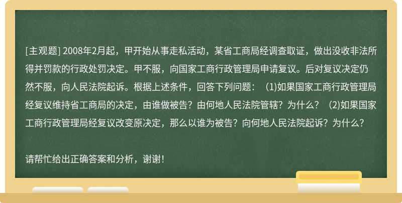 2008年2月起，甲开始从事走私活动，某省工商局经调查取证，做出没收非法所得并罚款的行政处罚决定。甲不服，向国家工商行政管理局申请复议。后对复议决定仍然不服，向人民法院起诉。根据上述条件，回答下列问题：（1)如果国家工商行政管理局经复议维持省工商局的决定，由谁做被告？由何地人民法院管辖？为什么？（2)如果国家工商行政管理局经复议改变原决定，那么以谁为被告？向何地人民法院起诉？为什么？