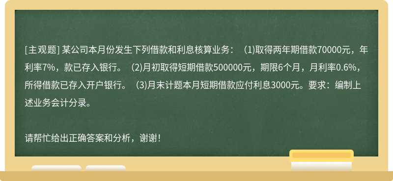 某公司本月份发生下列借款和利息核算业务：(1)取得两年期借款70000元，年利率7%，款已存入银行。(2)月初取得短期借款500000元，期限6个月，月利率0.6%，所得借款已存入开户银行。(3)月末计题本月短期借款应付利息3000元。要求：编制上述业务会计分录。