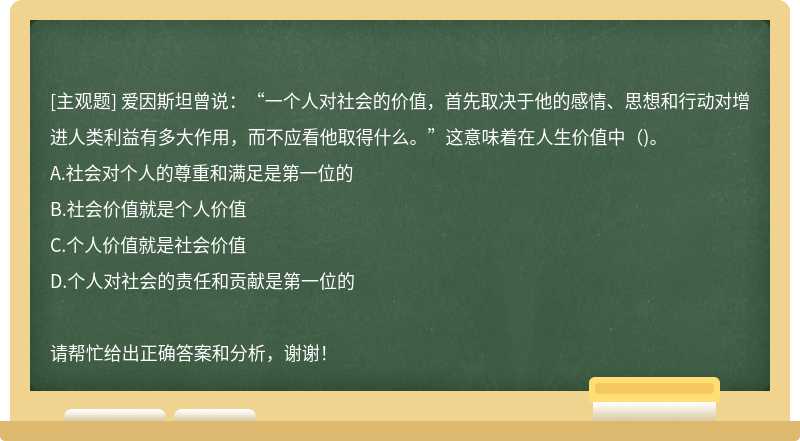 爱因斯坦曾说：“一个人对社会的价值，首先取决于他的感情、思想和行动对增进人类利益有多大作用，而不应看他取得什么。”这意味着在人生价值中()。