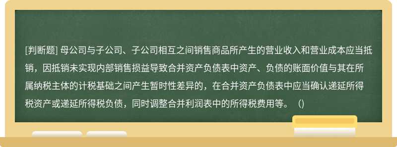 母公司与子公司、子公司相互之间销售商品所产生的营业收入和营业成本应当抵销，因抵销未实现内部销售损益导致合并资产负债表中资产、负债的账面价值与其在所属纳税主体的计税基础之间产生暂时性差异的，在合并资产负债表中应当确认递延所得税资产或递延所得税负债，同时调整合并利润表中的所得税费用等。()