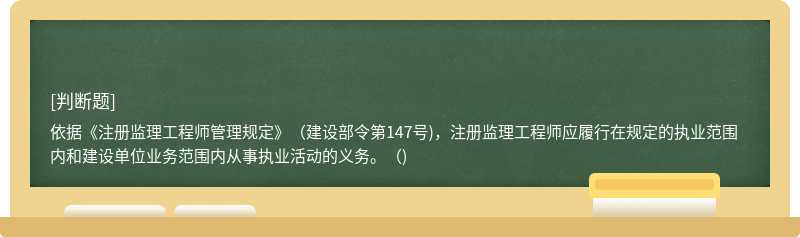 依据《注册监理工程师管理规定》（建设部令第147号)，注册监理工程师应履行在规定的执业范围内和建设单位业务范围内从事执业活动的义务。（)