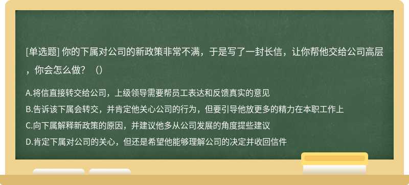 你的下属对公司的新政策非常不满，于是写了一封长信，让你帮他交给公司高层，你会怎么做?（）