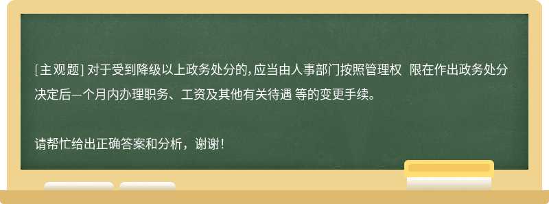  对于受到降级以上政务处分的，应当由人事部门按照管理权 限在作出政务处分决定后—个月内办理职务、工资及其他有关待遇 等的变更手续。