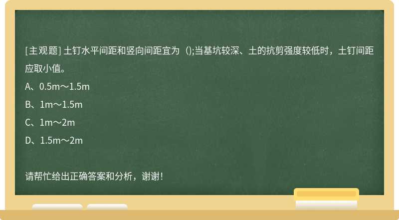 土钉水平间距和竖向间距宜为();当基坑较深、土的抗剪强度较低时，土钉间距应取小值。