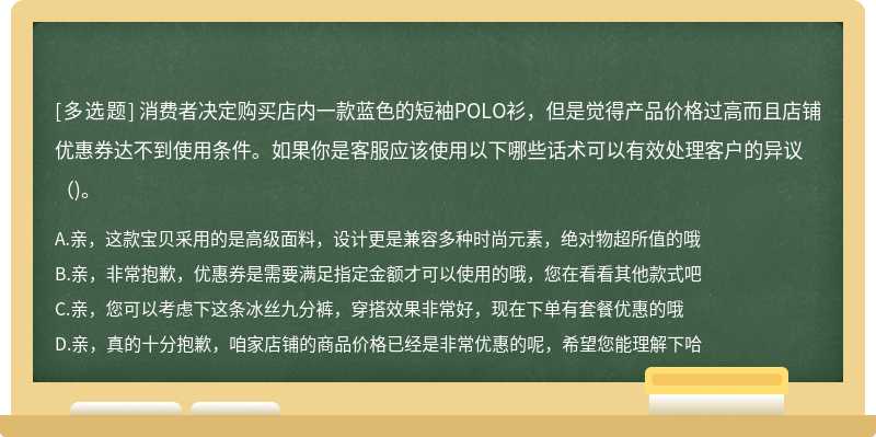 消费者决定购买店内一款蓝色的短袖POLO衫，但是觉得产品价格过高而且店铺优惠券达不到使用条件。如果你是客服应该使用以下哪些话术可以有效处理客户的异议()。