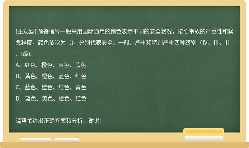 预警信号一般采用国际通用的颜色表示不同的安全状况，按照事故的严重性和紧急程度，颜色依次为（)，分别代表安全、一般、严重和特别严重四种级别（Ⅳ、Ⅲ、Ⅱ、I级)。