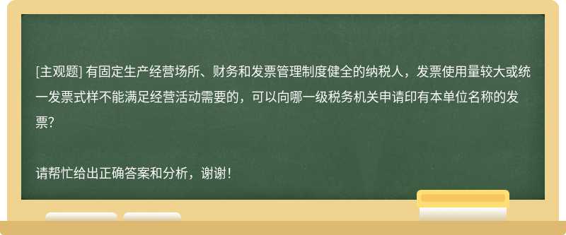 有固定生产经营场所、财务和发票管理制度健全的纳税人，发票使用量较大或统一发票式样不能满足经营活动需要的，可以向哪一级税务机关申请印有本单位名称的发票？