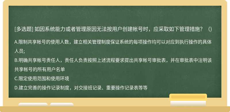 如因系统能力或者管理原因无法按用户创建帐号时，应采取如下管理措施?()