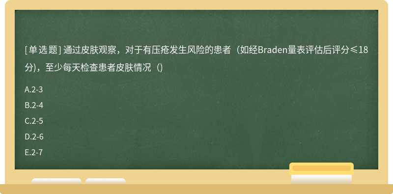 通过皮肤观察，对于有压疮发生风险的患者（如经Braden量表评估后评分≤18分)，至少每天检查患者皮肤情况（)