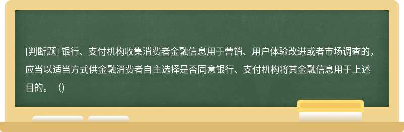 银行、支付机构收集消费者金融信息用于营销、用户体验改进或者市场调查的，应当以适当方式供金融消费者自主选择是否同意银行、支付机构将其金融信息用于上述目的。()