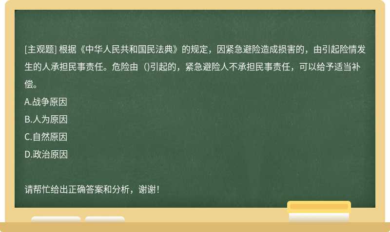 根据《中华人民共和国民法典》的规定，因紧急避险造成损害的，由引起险情发生的人承担民事责任。危险由()引起的，紧急避险人不承担民事责任，可以给予适当补偿。