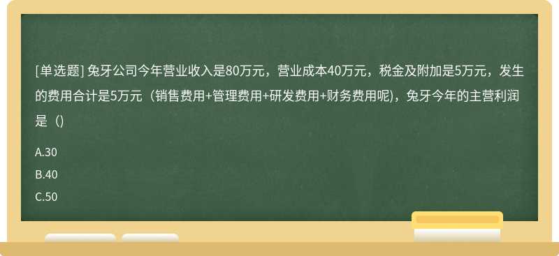 兔牙公司今年营业收入是80万元，营业成本40万元，税金及附加是5万元，发生的费用合计是5万元(销售费用+管理费用+研发费用+财务费用呢)，兔牙今年的主营利润是()