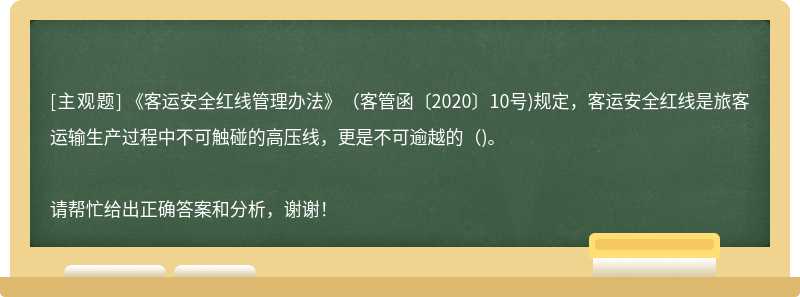 《客运安全红线管理办法》(客管函〔2020〕10号)规定，客运安全红线是旅客运输生产过程中不可触碰的高压线，更是不可逾越的()。