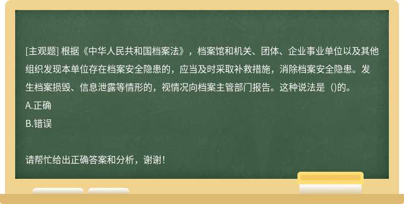 根据《中华人民共和国档案法》，档案馆和机关、团体、企业事业单位以及其他组织发现本单位存在档案安全隐患的，应当及时采取补救措施，消除档案安全隐患。发生档案损毁、信息泄露等情形的，视情况向档案主管部门报告。这种说法是()的。