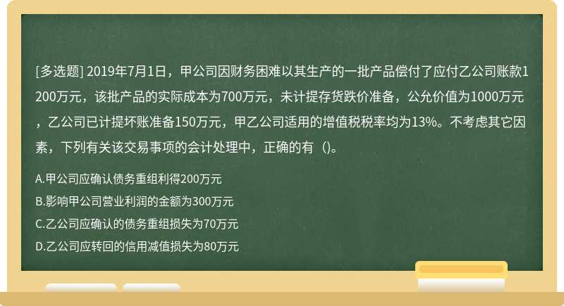 2019年7月1日，甲公司因财务困难以其生产的一批产品偿付了应付乙公司账款1200万元，该批产品的实际成本为700万元，未计提存货跌价准备，公允价值为1000万元，乙公司已计提坏账准备150万元，甲乙公司适用的增值税税率均为13%。不考虑其它因素，下列有关该交易事项的会计处理中，正确的有（)。