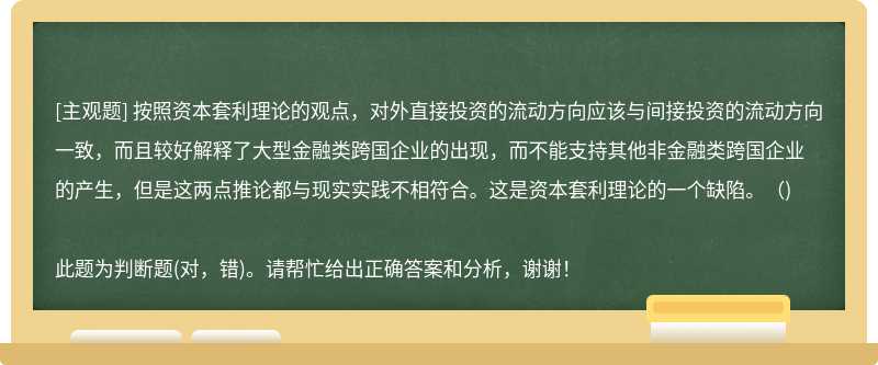 按照资本套利理论的观点，对外直接投资的流动方向应该与间接投资的流动方向一致，而且较好解释了大型金融类跨国企业的出现，而不能支持其他非金融类跨国企业的产生，但是这两点推论都与现实实践不相符合。这是资本套利理论的一个缺陷。()