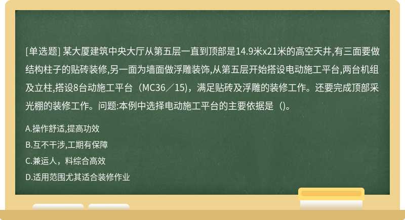 某大厦建筑中央大厅从第五层一直到顶部是14.9米x21米的高空天井,有三面要做结构柱子的贴砖装修,另一面为墙面做浮雕装饰,从第五层开始搭设电动施工平台,两台机组及立柱,搭设8台动施工平台（MC36／15)，满足贴砖及浮雕的装修工作。还要完成顶部采光棚的装修工作。问题:本例中选择电动施工平台的主要依据是（)。