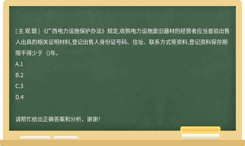 《广西电力设施保护办法》规定,收购电力设施废旧器材的经营者应当查验出售人出具的相关证明材料,登记出售人身份证号码、住址、联系方式等资料,登记资料保存期限不得少于( )年。