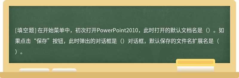 在开始菜单中，初次打开PowerPoint2010，此时打开的默认文档名是（）。如果点击“保存”按钮，此时弹出的对话框是（）对话框，默认保存的文件名扩展名是（）。