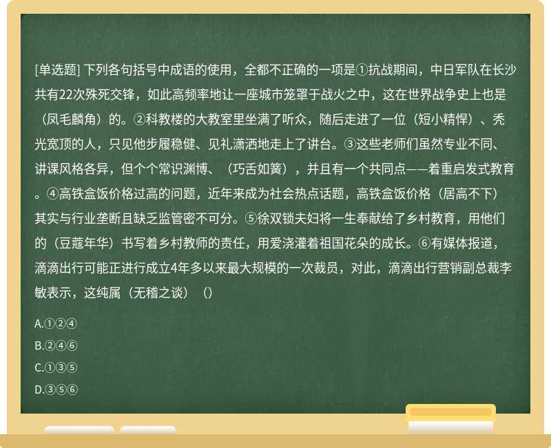 下列各句括号中成语的使用，全都不正确的一项是①抗战期间，中日军队在长沙共有22次殊死交锋，如此高频率地让一座城市笼罩于战火之中，这在世界战争史上也是（凤毛麟角）的。②科教楼的大教室里坐满了听众，随后走进了一位（短小精悍）、秃光宽顶的人，只见他步履稳健、见礼潇洒地走上了讲台。③这些老师们虽然专业不同、讲课风格各异，但个个常识渊博、（巧舌如簧），并且有一个共同点——着重启发式教育。④高铁盒饭价格过高的问题，近年来成为社会热点话题，高铁盒饭价格（居高不下）其实与行业垄断且缺乏监管密不可分。⑤徐双锁夫妇将一生奉献给了乡村教育，用他们的（豆蔻年华）书写着乡村教师的责任，用爱浇灌着祖国花朵的成长。⑥有媒体报道，滴滴出行可能正进行成立4年多以来最大规模的一次裁员，对此，滴滴出行营销副总裁李敏表示，这纯属（无稽之谈）（）