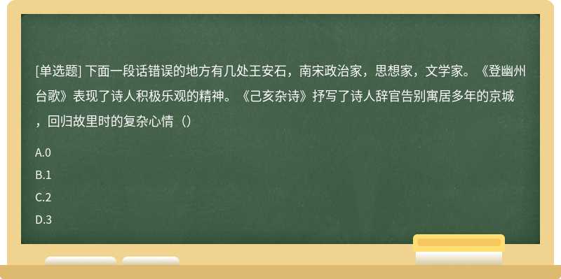 下面一段话错误的地方有几处王安石，南宋政治家，思想家，文学家。《登幽州台歌》表现了诗人积极乐观的精神。《己亥杂诗》抒写了诗人辞官告别寓居多年的京城，回归故里时的复杂心情（）