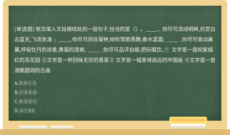 依次填入文段横线处的一组句子,恰当的是（）。____，你尽可流动明眸,欣赏白云蓝天,飞流急湍 ; ____，你尽可闭目凝神,倾听莺歌燕舞,春水潺潺; ____ ,你尽可翕动鼻翼,呼吸牡丹的浓香,黄菊的清爽; ____ ,你尽可品评自娱,把玩啜饮。① 文学是一座姹紫嫣红的百花园 ②文学是一杯回味无穷的香茗③ 文学是一幅意境高远的中国画 ④文学是一首清脆圆润的古曲