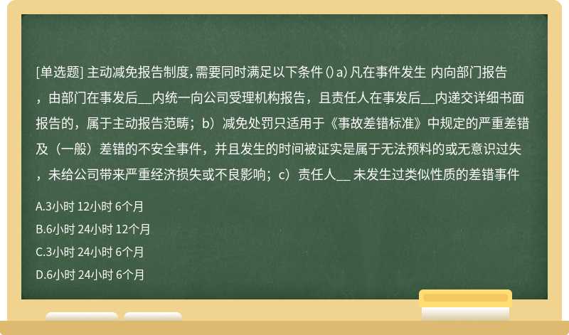 主动减免报告制度，需要同时满足以下条件（）a）凡在事件发生 内向部门报告，由部门在事发后__内统一向公司受理机构报告，且责任人在事发后__内递交详细书面报告的，属于主动报告范畴；b）减免处罚只适用于《事故差错标准》中规定的严重差错及（一般）差错的不安全事件，并且发生的时间被证实是属于无法预料的或无意识过失，未给公司带来严重经济损失或不良影响；c）责任人__ 未发生过类似性质的差错事件