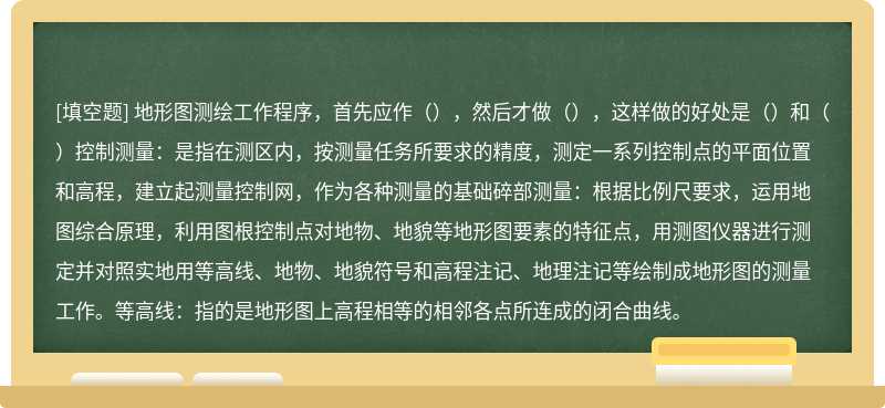 地形图测绘工作程序，首先应作（），然后才做（），这样做的好处是（）和（）控制测量：是指在测区内，按测量任务所要求的精度，测定一系列控制点的平面位置和高程，建立起测量控制网，作为各种测量的基础碎部测量：根据比例尺要求，运用地图综合原理，利用图根控制点对地物、地貌等地形图要素的特征点，用测图仪器进行测定并对照实地用等高线、地物、地貌符号和高程注记、地理注记等绘制成地形图的测量工作。等高线：指的是地形图上高程相等的相邻各点所连成的闭合曲线。