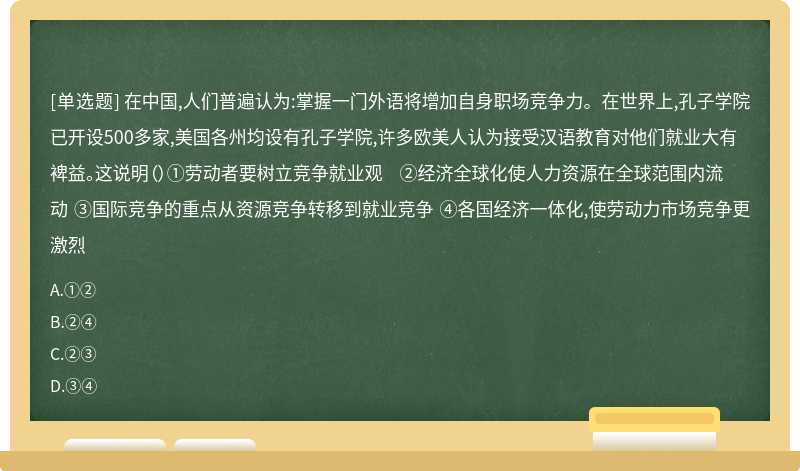 在中国,人们普遍认为:掌握一门外语将增加自身职场竞争力。在世界上,孔子学院已开设500多家,美国各州均设有孔子学院,许多欧美人认为接受汉语教育对他们就业大有裨益。这说明（）①劳动者要树立竞争就业观 ②经济全球化使人力资源在全球范围内流动 ③国际竞争的重点从资源竞争转移到就业竞争 ④各国经济一体化,使劳动力市场竞争更激烈