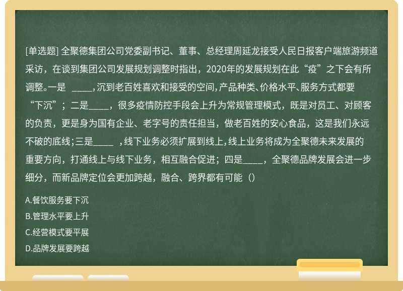 全聚德集团公司党委副书记、董事、总经理周延龙接受人民日报客户端旅游频道采访，在谈到集团公司发展规划调整时指出，2020年的发展规划在此“疫”之下会有所调整。一是 ____，沉到老百姓喜欢和接受的空间，产品种类、价格水平、服务方式都要“下沉”；二是____，很多疫情防控手段会上升为常规管理模式，既是对员工、对顾客的负责，更是身为国有企业、老字号的责任担当，做老百姓的安心食品，这是我们永远不破的底线；三是____ ，线下业务必须扩展到线上，线上业务将成为全聚德未来发展的重要方向，打通线上与线下业务，相互融合促进；四是____，全聚德品牌发展会进一步细分，而新品牌定位会更加跨越，融合、跨界都有可能（）