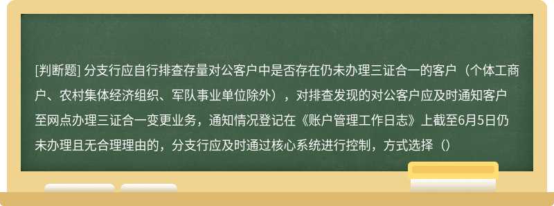 分支行应自行排查存量对公客户中是否存在仍未办理三证合一的客户（个体工商户、农村集体经济组织、军队事业单位除外），对排查发现的对公客户应及时通知客户至网点办理三证合一变更业务，通知情况登记在《账户管理工作日志》上截至6月5日仍未办理且无合理理由的，分支行应及时通过核心系统进行控制，方式选择（）