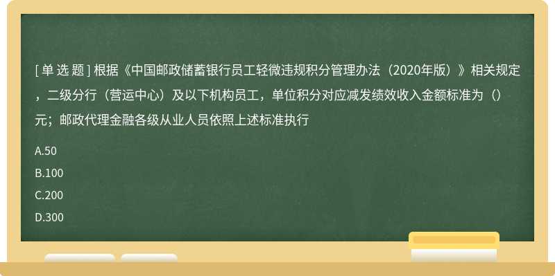 根据《中国邮政储蓄银行员工轻微违规积分管理办法（2020年版）》相关规定，二级分行（营运中心）及以下机构员工，单位积分对应减发绩效收入金额标准为（）元；邮政代理金融各级从业人员依照上述标准执行