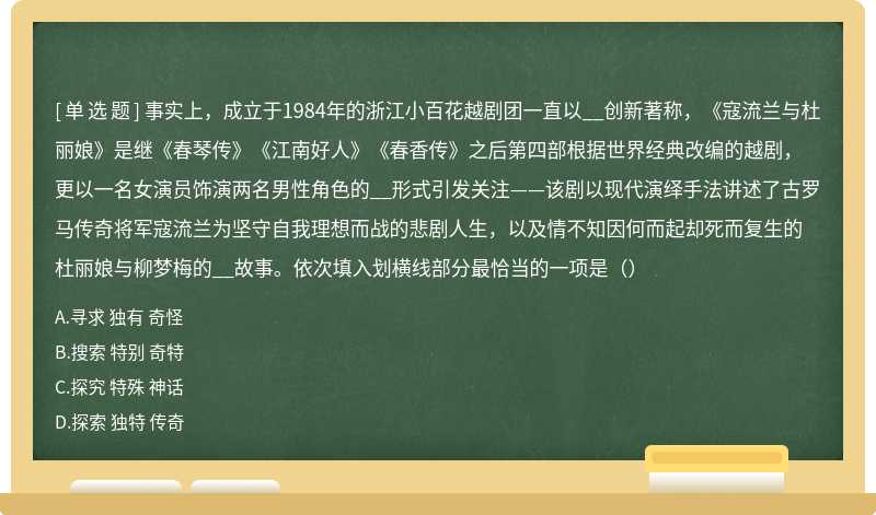 事实上，成立于1984年的浙江小百花越剧团一直以__创新著称，《寇流兰与杜丽娘》是继《春琴传》《江南好人》《春香传》之后第四部根据世界经典改编的越剧，更以一名女演员饰演两名男性角色的__形式引发关注——该剧以现代演绎手法讲述了古罗马传奇将军寇流兰为坚守自我理想而战的悲剧人生，以及情不知因何而起却死而复生的杜丽娘与柳梦梅的__故事。依次填入划横线部分最恰当的一项是（）