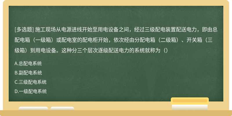 施工现场从电源进线开始至用电设备之间，经过三级配电装置配送电力，即由总配电箱（一级箱）或配电室的配电柜开始，依次经由分配电箱（二级箱）、开关箱（三级箱）到用电设备。这种分三个层次逐级配送电力的系统就称为（）