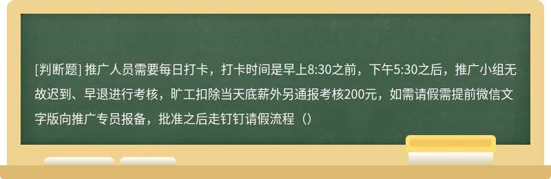 推广人员需要每日打卡，打卡时间是早上8:30之前，下午5:30之后，推广小组无故迟到、早退进行考核，旷工扣除当天底薪外另通报考核200元，如需请假需提前微信文字版向推广专员报备，批准之后走钉钉请假流程（）