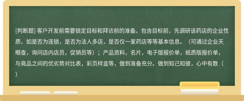 客户开发前需要锁定目标和拜访前的准备。包含目标前，先调研该药店的企业性质，如是否为连锁，是否为法人多店，是否仅一家药店等等基本信息。（可通过企业天眼查，询问店内店员，促销员等）；产品资料，名片，电子版报价单，纸质版报价单，与竟品之间的优劣势对比表，彩页样盒等，做到准备充分。做到知己知彼，心中有数（）