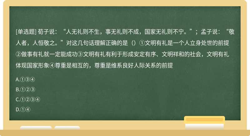 荀子说：“人无礼则不生，事无礼则不成，国家无礼则不宁。”；孟子说：“敬人者，人恒敬之。”对这几句话理解正确的是（）①文明有礼是一个人立身处世的前提②做事有礼就一定能成功③文明有礼有利于形成安定有序、文明祥和的社会，文明有礼体现国家形象④尊重是相互的，尊重是维系良好人际关系的前提