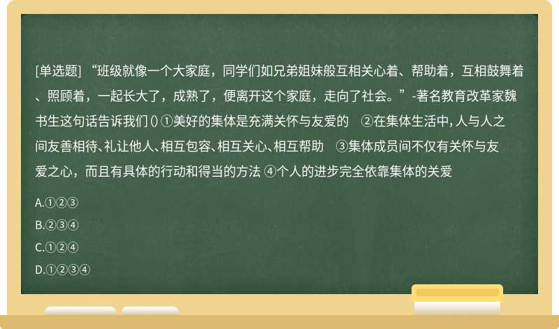 “班级就像一个大家庭，同学们如兄弟姐妹般互相关心着、帮助着，互相鼓舞着、照顾着，一起长大了，成熟了，便离开这个家庭，走向了社会。”-著名教育改革家魏书生这句话告诉我们（）①美好的集体是充满关怀与友爱的 ②在集体生活中，人与人之间友善相待、礼让他人、相互包容、相互关心、相互帮助 ③集体成员间不仅有关怀与友爱之心，而且有具体的行动和得当的方法 ④个人的进步完全依靠集体的关爱